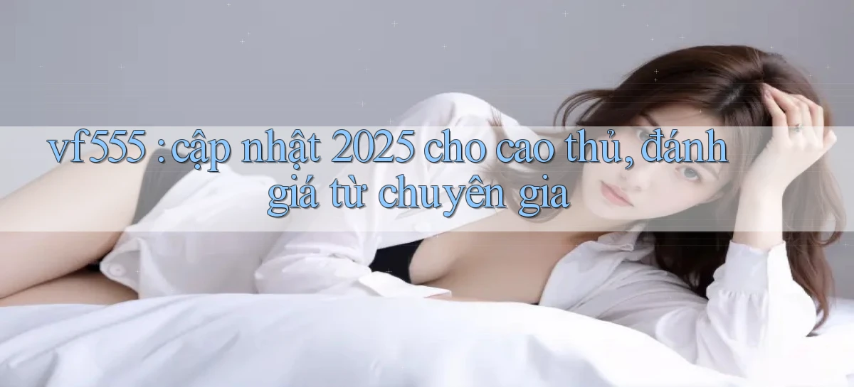 vf555 cập nhật 2025 cho cao thủ, đánh giá từ chuyên gia