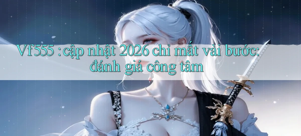 Vf555 cập nhật 2026 chỉ mất vài bước đánh giá công tâm