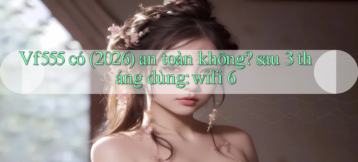 Vf555 có (2026) an toàn không sau 3 tháng dùng wifi 6