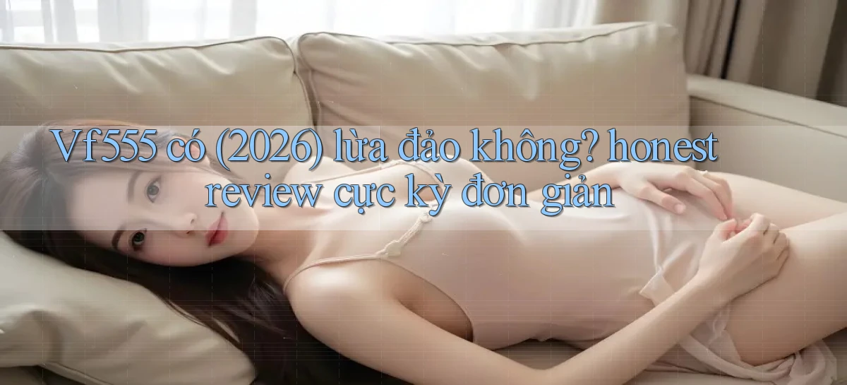 Vf555 có (2026) lừa đảo không honest review cực kỳ đơn giản