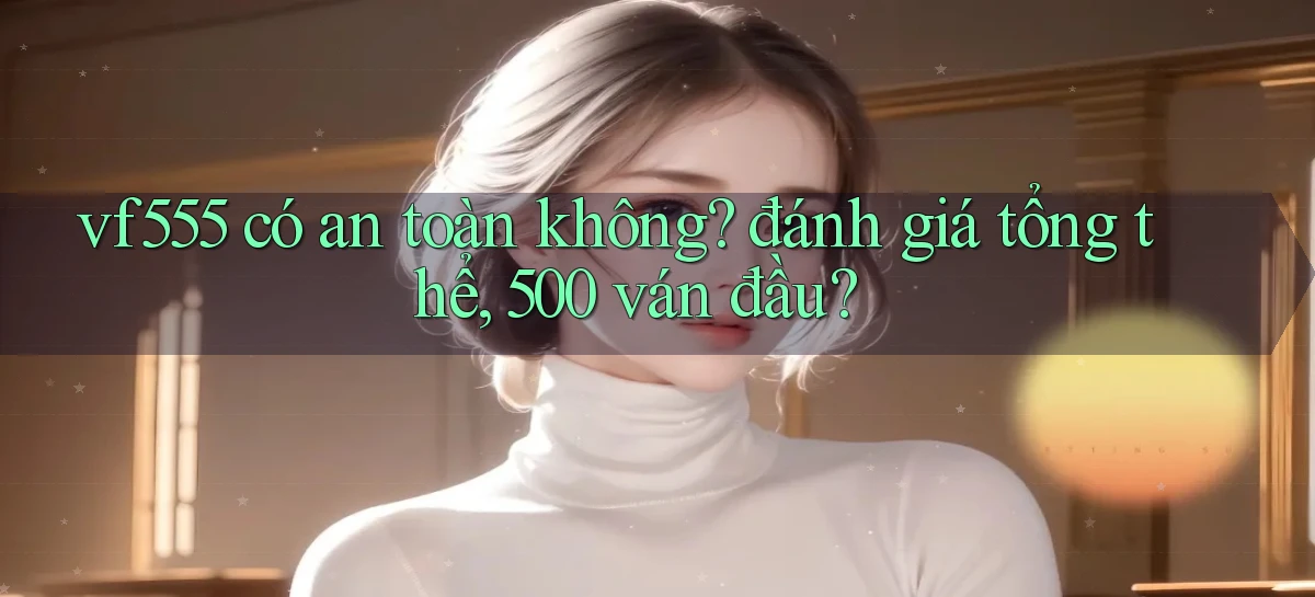 vf555 có an toàn không đánh giá tổng thể, 500 ván đầu