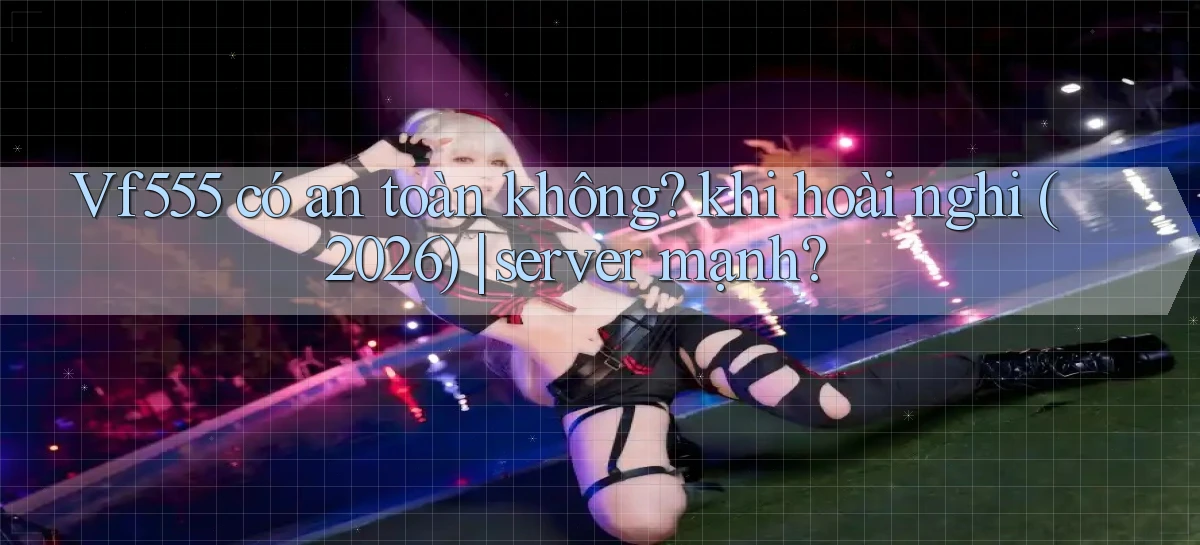 Vf555 có an toàn không khi hoài nghi (2026) server mạnh