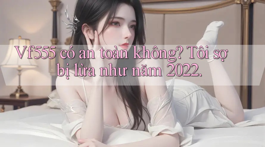 Vf555 có an toàn không? Tôi sợ bị lừa như năm 2022.