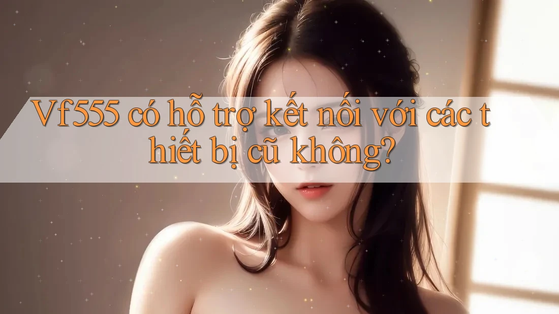 Vf555 có hỗ trợ kết nối với các thiết bị cũ không? Vf555 có hỗ trợ kết nối với các thiết bị cũ không?