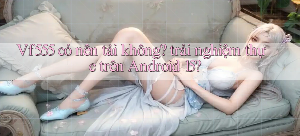 Vf555 có nên tải không trải nghiệm thực trên Android 15
