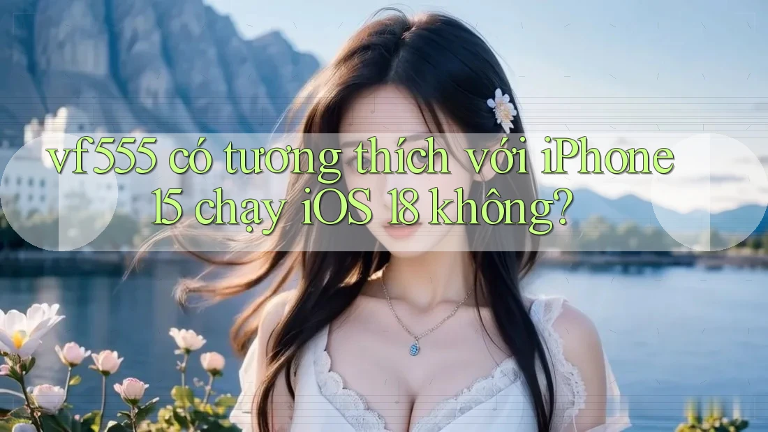 vf555 có tương thích với iPhone 15 chạy iOS 18 không?