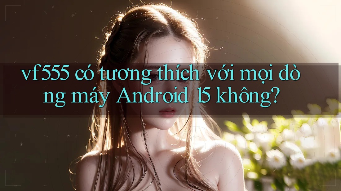 vf555 có tương thích với mọi dòng máy Android 15 không? vf555 có tương thích với mọi dòng máy Android 15 không?