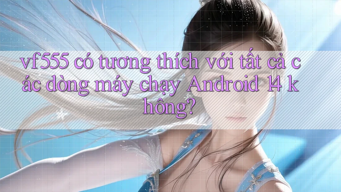 vf555 có tương thích với tất cả các dòng máy chạy Android 14 không?