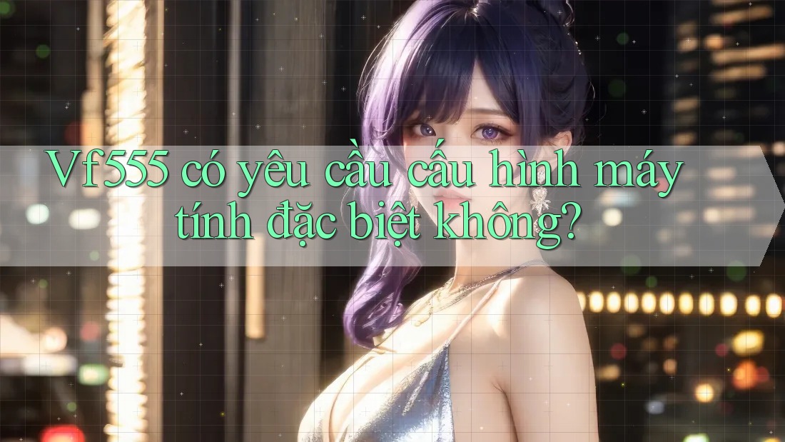 Vf555 có yêu cầu cấu hình máy tính đặc biệt không?