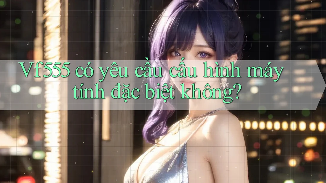 Vf555 có yêu cầu cấu hình máy tính đặc biệt không?
