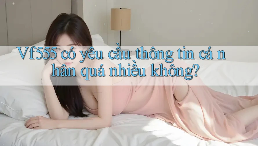 Vf555 có yêu cầu thông tin cá nhân quá nhiều không?