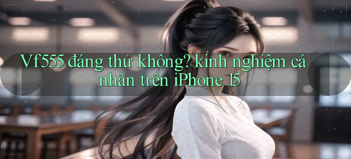 Vf555 đáng thử không kinh nghiệm cá nhân trên iPhone 15