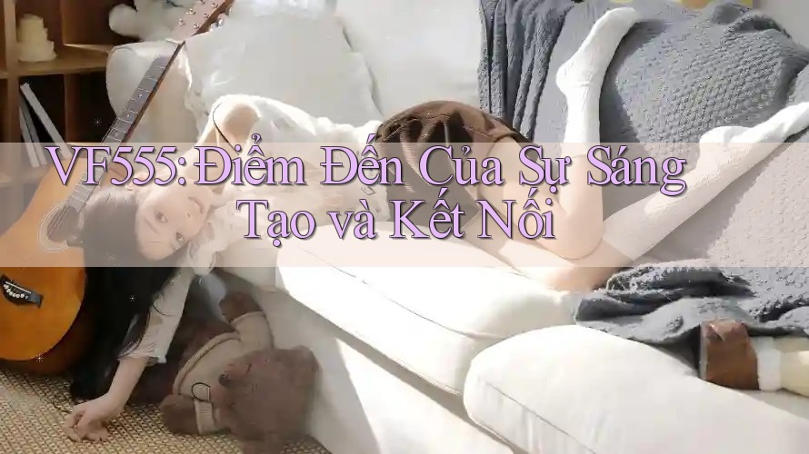 VF555: Điểm Đến Của Sự Sáng Tạo và Kết Nối