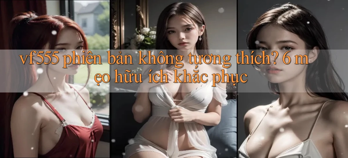 vf555 phiên bản không tương thích 6 mẹo hữu ích khắc phục
