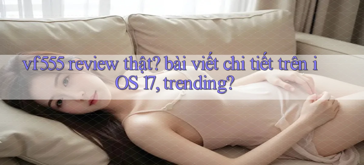 vf555 review thật bài viết chi tiết trên iOS 17, trending