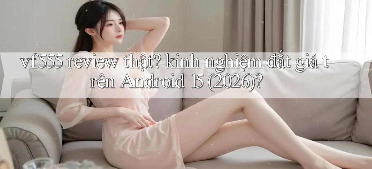 vf555 review thật kinh nghiệm đắt giá trên Android 15 (2026)