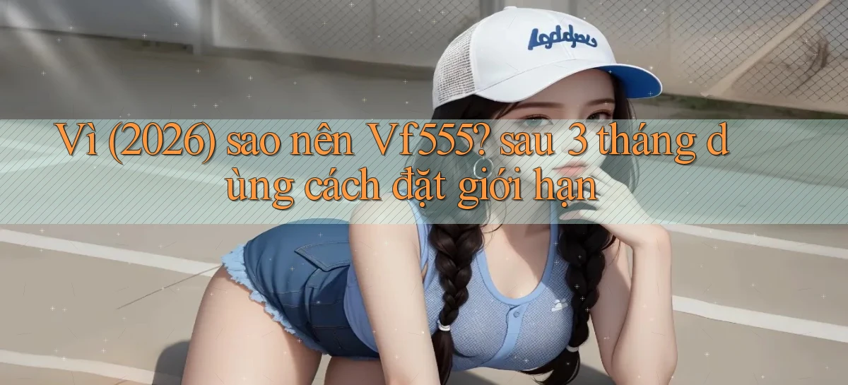 Vì (2026) sao nên Vf555 sau 3 tháng dùng cách đặt giới hạn