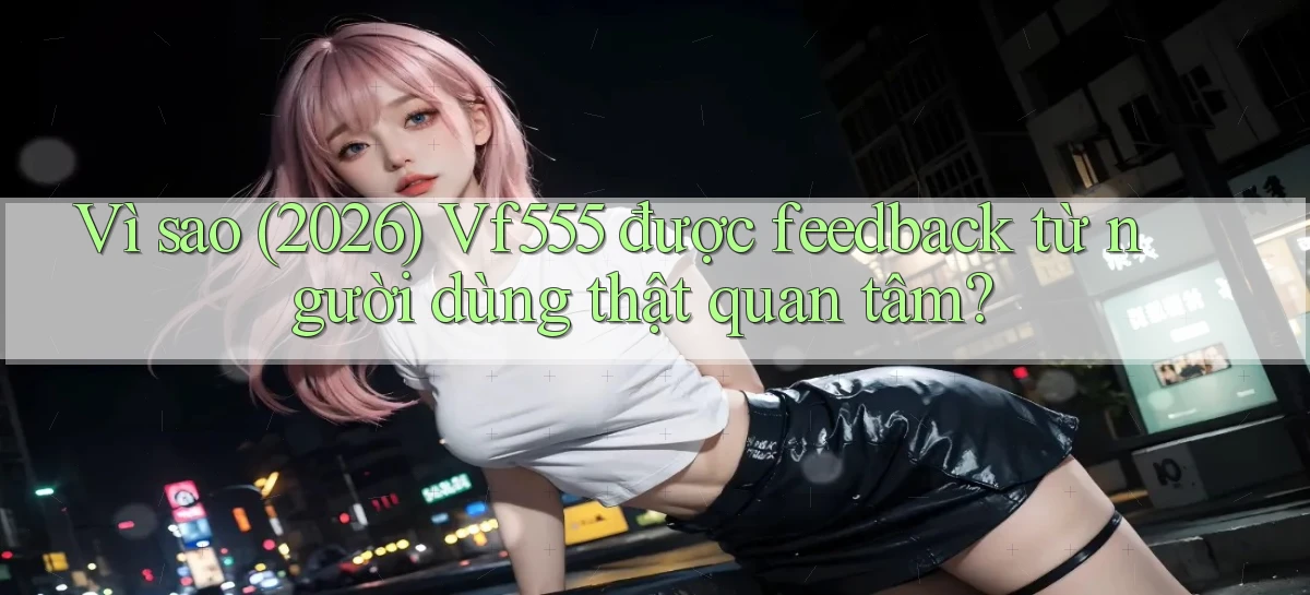 Vì sao (2026) Vf555 được feedback từ người dùng thật quan tâm