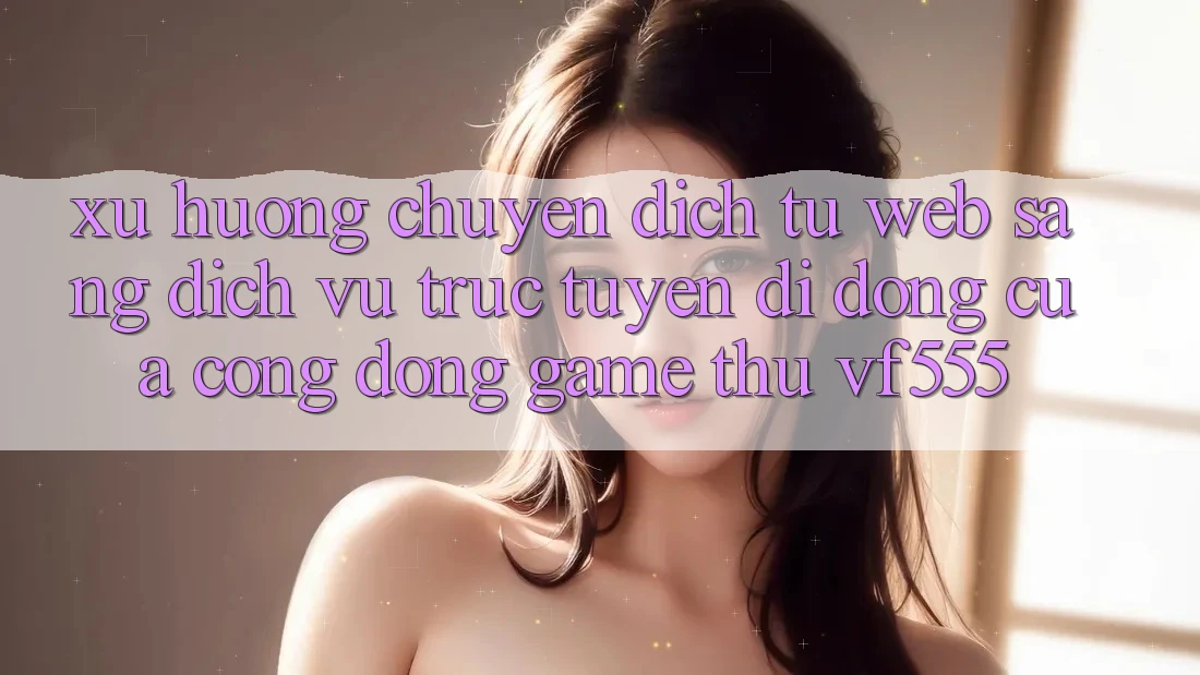 Xu Hướng Chuyển Dịch Từ Web Sang Dịch vụ trực tuyến di động Của Cộng Đồng Game Thủ VF555