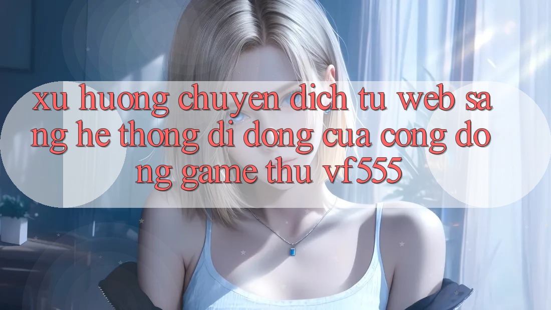 Xu Hướng Chuyển Dịch Từ Web Sang Hệ thống di động Của Cộng Đồng Game Thủ VF555 Xu Hướng Chuyển Dịch Từ Web Sang Hệ thống di động Của Cộng Đồng Game Thủ VF555