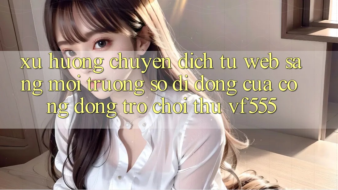 Xu Hướng Chuyển Dịch Từ Web Sang Môi trường số di động Của Cộng Đồng Trò chơi Thủ VF555