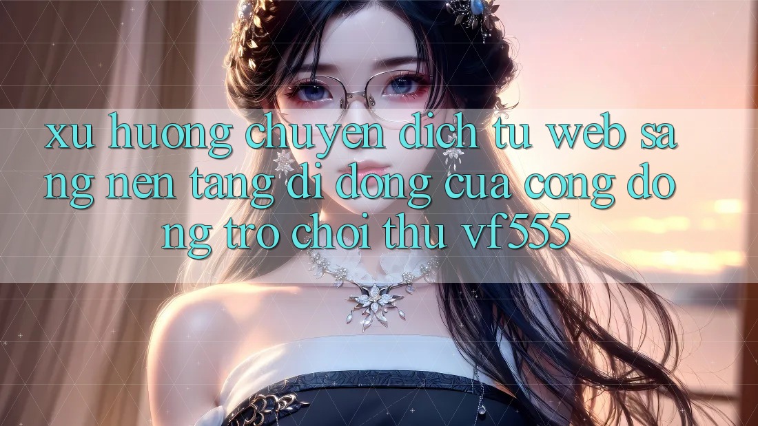 Xu Hướng Chuyển Dịch Từ Web Sang Nền tảng di động Của Cộng Đồng Trò chơi Thủ VF555 Xu Hướng Chuyển Dịch Từ Web Sang Nền tảng di động Của Cộng Đồng Trò chơi Thủ VF555