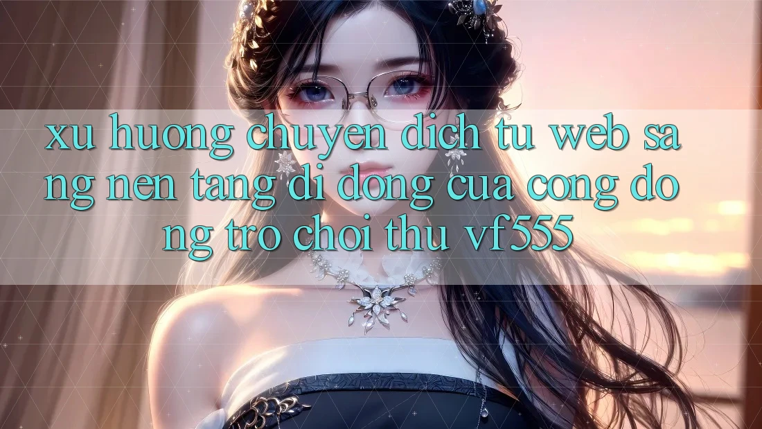 Xu Hướng Chuyển Dịch Từ Web Sang Nền tảng di động Của Cộng Đồng Trò chơi Thủ VF555