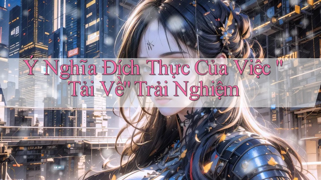 Ý Nghĩa Đích Thực Của Việc “Tải Về” Trải Nghiệm Ý Nghĩa Đích Thực Của Việc “Tải Về” Trải Nghiệm