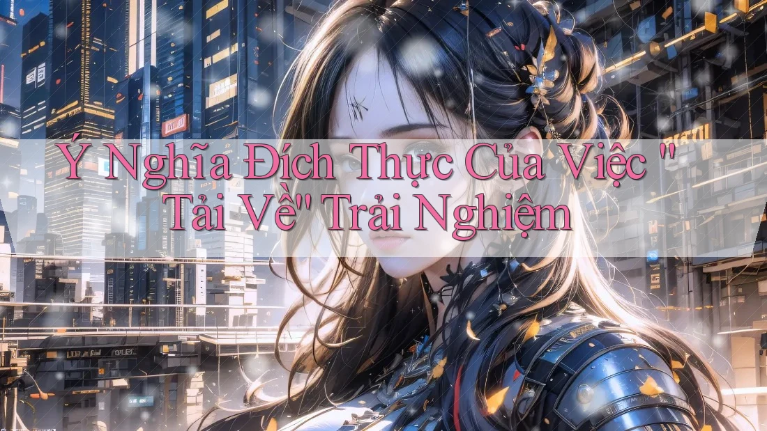 Ý Nghĩa Đích Thực Của Việc “Tải Về” Trải Nghiệm